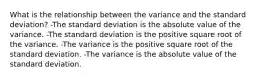 What is the relationship between the variance and the standard deviation? -The standard deviation is the absolute value of the variance. -The standard deviation is the positive square root of the variance. -The variance is the positive square root of the standard deviation. -The variance is the absolute value of the standard deviation.