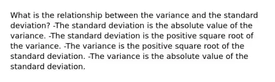 What is the relationship between the variance and the <a href='https://www.questionai.com/knowledge/kqGUr1Cldy-standard-deviation' class='anchor-knowledge'>standard deviation</a>? -The standard deviation is the <a href='https://www.questionai.com/knowledge/kbbTh4ZPeb-absolute-value' class='anchor-knowledge'>absolute value</a> of the variance. -The standard deviation is the positive square root of the variance. -The variance is the positive square root of the standard deviation. -The variance is the absolute value of the standard deviation.