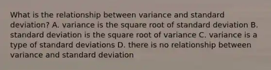 What is the relationship between variance and <a href='https://www.questionai.com/knowledge/kqGUr1Cldy-standard-deviation' class='anchor-knowledge'>standard deviation</a>? A. variance is the square root of standard deviation B. standard deviation is the square root of variance C. variance is a type of standard deviations D. there is no relationship between variance and standard deviation