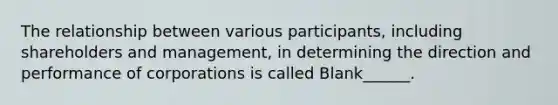 The relationship between various participants, including shareholders and management, in determining the direction and performance of corporations is called Blank______.