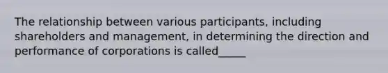 The relationship between various participants, including shareholders and management, in determining the direction and performance of corporations is called_____