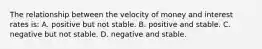 The relationship between the velocity of money and interest rates is: A. positive but not stable. B. positive and stable. C. negative but not stable. D. negative and stable.