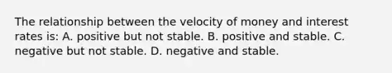 The relationship between the velocity of money and interest rates is: A. positive but not stable. B. positive and stable. C. negative but not stable. D. negative and stable.