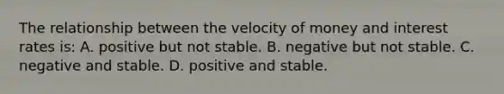 The relationship between the velocity of money and interest rates is: A. positive but not stable. B. negative but not stable. C. negative and stable. D. positive and stable.