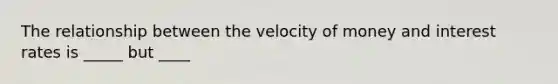 The relationship between the velocity of money and interest rates is _____ but ____