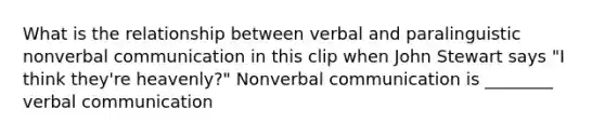 What is the relationship between verbal and paralinguistic nonverbal communication in this clip when John Stewart says "I think they're heavenly?" Nonverbal communication is ________ verbal communication