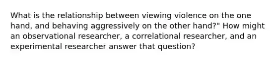 What is the relationship between viewing violence on the one hand, and behaving aggressively on the other hand?" How might an observational researcher, a correlational researcher, and an experimental researcher answer that question?