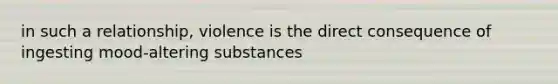 in such a relationship, violence is the direct consequence of ingesting mood-altering substances