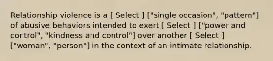 Relationship violence is a [ Select ] ["single occasion", "pattern"] of abusive behaviors intended to exert [ Select ] ["power and control", "kindness and control"] over another [ Select ] ["woman", "person"] in the context of an intimate relationship.