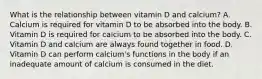 What is the relationship between vitamin D and calcium? A. Calcium is required for vitamin D to be absorbed into the body. B. Vitamin D is required for calcium to be absorbed into the body. C. Vitamin D and calcium are always found together in food. D. Vitamin D can perform calcium's functions in the body if an inadequate amount of calcium is consumed in the diet.