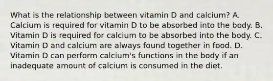 What is the relationship between vitamin D and calcium? A. Calcium is required for vitamin D to be absorbed into the body. B. Vitamin D is required for calcium to be absorbed into the body. C. Vitamin D and calcium are always found together in food. D. Vitamin D can perform calcium's functions in the body if an inadequate amount of calcium is consumed in the diet.