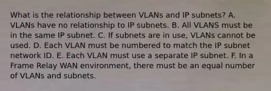 What is the relationship between VLANs and IP subnets? A. VLANs have no relationship to IP subnets. B. All VLANS must be in the same IP subnet. C. If subnets are in use, VLANs cannot be used. D. Each VLAN must be numbered to match the IP subnet network ID. E. Each VLAN must use a separate IP subnet. F. In a Frame Relay WAN environment, there must be an equal number of VLANs and subnets.