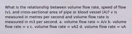 What is the relationship between volume flow rate, speed of flow (v), and cross-sectional area of pipe or blood vessel (A)? v is measured in metres per second and volume flow rate is measured in m3 per second. a. volume flow rate = A/v b. volume flow rate = v c. volume flow rate = vA2 d. volume flow rate = vA