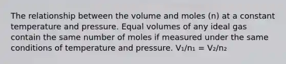 The relationship between the volume and moles (n) at a constant temperature and pressure. Equal volumes of any ideal gas contain the same number of moles if measured under the same conditions of temperature and pressure. V₁/n₁ = V₂/n₂