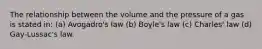 The relationship between the volume and the pressure of a gas is stated in: (a) Avogadro's law (b) Boyle's law (c) Charles' law (d) Gay-Lussac's law.