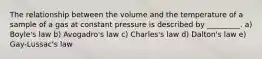 The relationship between the volume and the temperature of a sample of a gas at constant pressure is described by _________. a) Boyle's law b) Avogadro's law c) Charles's law d) Dalton's law e) Gay-Lussac's law