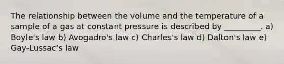 The relationship between the volume and the temperature of a sample of a gas at constant pressure is described by _________. a) Boyle's law b) Avogadro's law c) Charles's law d) Dalton's law e) Gay-Lussac's law