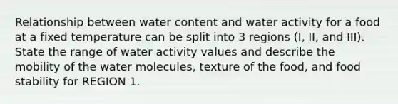 Relationship between water content and water activity for a food at a fixed temperature can be split into 3 regions (I, II, and III). State the range of water activity values and describe the mobility of the water molecules, texture of the food, and food stability for REGION 1.