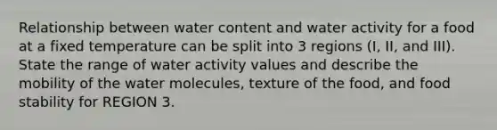 Relationship between water content and water activity for a food at a fixed temperature can be split into 3 regions (I, II, and III). State the range of water activity values and describe the mobility of the water molecules, texture of the food, and food stability for REGION 3.