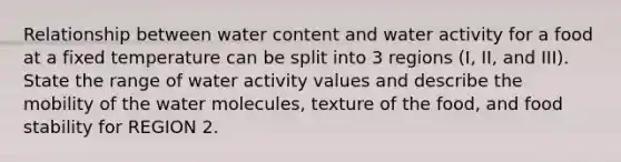 Relationship between water content and water activity for a food at a fixed temperature can be split into 3 regions (I, II, and III). State the range of water activity values and describe the mobility of the water molecules, texture of the food, and food stability for REGION 2.