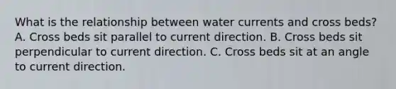 What is the relationship between water currents and cross beds? A. Cross beds sit parallel to current direction. B. Cross beds sit perpendicular to current direction. C. Cross beds sit at an angle to current direction.