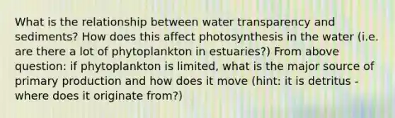 What is the relationship between water transparency and sediments? How does this affect photosynthesis in the water (i.e. are there a lot of phytoplankton in estuaries?) From above question: if phytoplankton is limited, what is the major source of primary production and how does it move (hint: it is detritus - where does it originate from?)