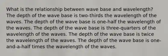 What is the relationship between wave base and wavelength? The depth of the wave base is two-thirds the wavelength of the waves. The depth of the wave base is one-half the wavelength of the waves. The depth of the wave base is three-quarters of the wavelength of the waves. The depth of the wave base is twice the wavelength of the waves. The depth of the wave base is one-and-a-half times the wavelength of the waves.