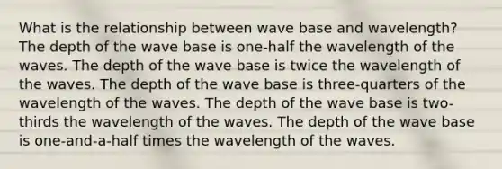 What is the relationship between wave base and wavelength? The depth of the wave base is one-half the wavelength of the waves. The depth of the wave base is twice the wavelength of the waves. The depth of the wave base is three-quarters of the wavelength of the waves. The depth of the wave base is two-thirds the wavelength of the waves. The depth of the wave base is one-and-a-half times the wavelength of the waves.