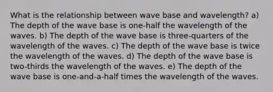 What is the relationship between wave base and wavelength? a) The depth of the wave base is one-half the wavelength of the waves. b) The depth of the wave base is three-quarters of the wavelength of the waves. c) The depth of the wave base is twice the wavelength of the waves. d) The depth of the wave base is two-thirds the wavelength of the waves. e) The depth of the wave base is one-and-a-half times the wavelength of the waves.