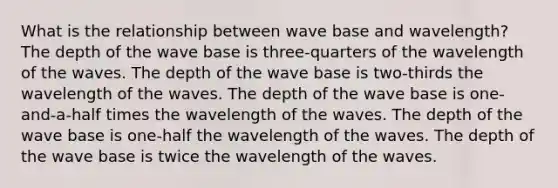 What is the relationship between wave base and wavelength? The depth of the wave base is three-quarters of the wavelength of the waves. The depth of the wave base is two-thirds the wavelength of the waves. The depth of the wave base is one-and-a-half times the wavelength of the waves. The depth of the wave base is one-half the wavelength of the waves. The depth of the wave base is twice the wavelength of the waves.