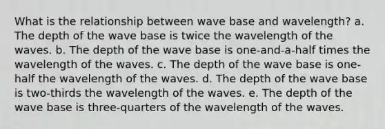 What is the relationship between wave base and wavelength? a. The depth of the wave base is twice the wavelength of the waves. b. The depth of the wave base is one-and-a-half times the wavelength of the waves. c. The depth of the wave base is one-half the wavelength of the waves. d. The depth of the wave base is two-thirds the wavelength of the waves. e. The depth of the wave base is three-quarters of the wavelength of the waves.