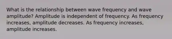 What is the relationship between wave frequency and wave amplitude? Amplitude is independent of frequency. As frequency increases, amplitude decreases. As frequency increases, amplitude increases.