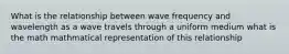 What is the relationship between wave frequency and wavelength as a wave travels through a uniform medium what is the math mathmatical representation of this relationship