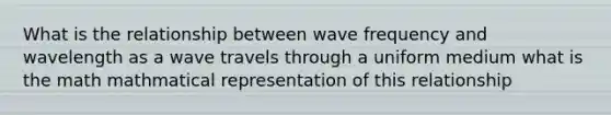 What is the relationship between wave frequency and wavelength as a wave travels through a uniform medium what is the math mathmatical representation of this relationship