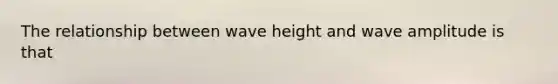 The relationship between wave height and wave amplitude is that