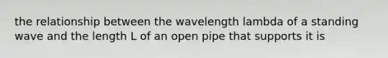 the relationship between the wavelength lambda of a standing wave and the length L of an open pipe that supports it is