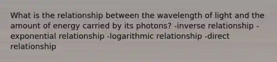 What is the relationship between the wavelength of light and the amount of energy carried by its photons? -inverse relationship -exponential relationship -logarithmic relationship -direct relationship