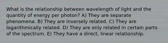 What is the relationship between wavelength of light and the quantity of energy per photon? A) They are separate phenomena. B) They are inversely related. C) They are logarithmically related. D) They are only related in certain parts of the spectrum. E) They have a direct, linear relationship.