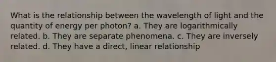 What is the relationship between the wavelength of light and the quantity of energy per photon? a. They are logarithmically related. b. They are separate phenomena. c. They are inversely related. d. They have a direct, linear relationship