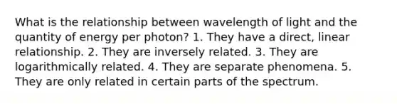 What is the relationship between wavelength of light and the quantity of energy per photon? 1. They have a direct, linear relationship. 2. They are inversely related. 3. They are logarithmically related. 4. They are separate phenomena. 5. They are only related in certain parts of the spectrum.