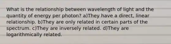 What is the relationship between wavelength of light and the quantity of energy per photon? a)They have a direct, linear relationship. b)They are only related in certain parts of the spectrum. c)They are inversely related. d)They are logarithmically related.