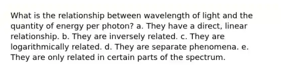 What is the relationship between wavelength of light and the quantity of energy per photon? a. They have a direct, linear relationship. b. They are inversely related. c. They are logarithmically related. d. They are separate phenomena. e. They are only related in certain parts of the spectrum.