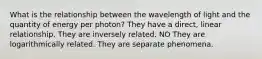 What is the relationship between the wavelength of light and the quantity of energy per photon? They have a direct, linear relationship. They are inversely related. NO They are logarithmically related. They are separate phenomena.