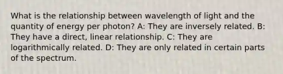 What is the relationship between wavelength of light and the quantity of energy per photon? A: They are inversely related. B: They have a direct, linear relationship. C: They are logarithmically related. D: They are only related in certain parts of the spectrum.