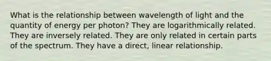 What is the relationship between wavelength of light and the quantity of energy per photon? They are logarithmically related. They are inversely related. They are only related in certain parts of the spectrum. They have a direct, linear relationship.