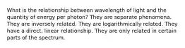 What is the relationship between wavelength of light and the quantity of energy per photon? They are separate phenomena. They are inversely related. They are logarithmically related. They have a direct, linear relationship. They are only related in certain parts of the spectrum.