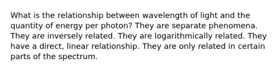 What is the relationship between wavelength of light and the quantity of energy per photon? They are separate phenomena. They are inversely related. They are logarithmically related. They have a direct, linear relationship. They are only related in certain parts of the spectrum.