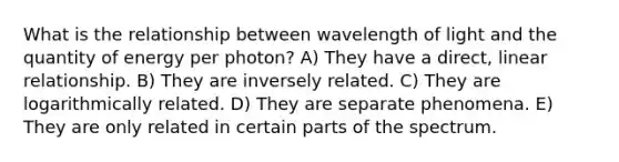 What is the relationship between wavelength of light and the quantity of energy per photon? A) They have a direct, linear relationship. B) They are inversely related. C) They are logarithmically related. D) They are separate phenomena. E) They are only related in certain parts of the spectrum.