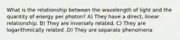 What is the relationship between the wavelength of light and the quantity of energy per photon? A) They have a direct, linear relationship. B) They are inversely related. C) They are logarithmically related .D) They are separate phenomena