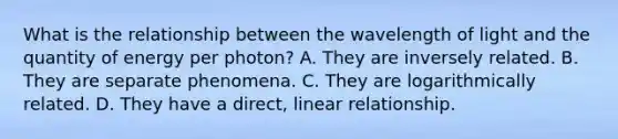 What is the relationship between the wavelength of light and the quantity of energy per photon? A. They are inversely related. B. They are separate phenomena. C. They are logarithmically related. D. They have a direct, linear relationship.